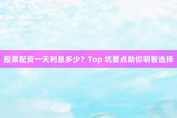 股票配资一天利息多少？Top 坑要点助你明智选择