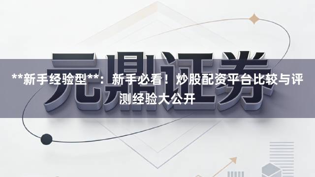 **新手经验型**:新手必看!炒股配资平台比较与评测经验大公开