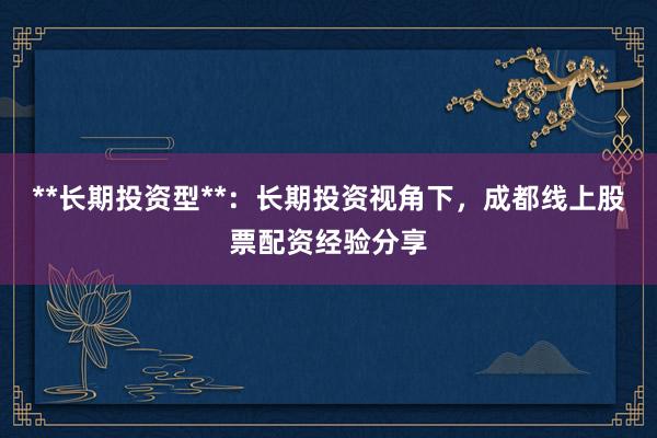 **长期投资型**：长期投资视角下，成都线上股票配资经验分享