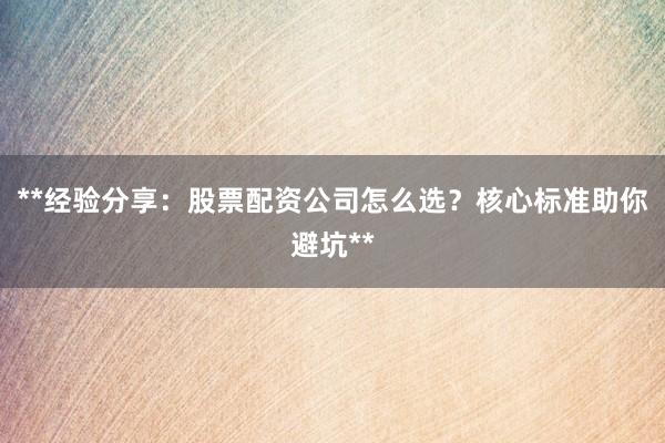 **经验分享：股票配资公司怎么选？核心标准助你避坑**