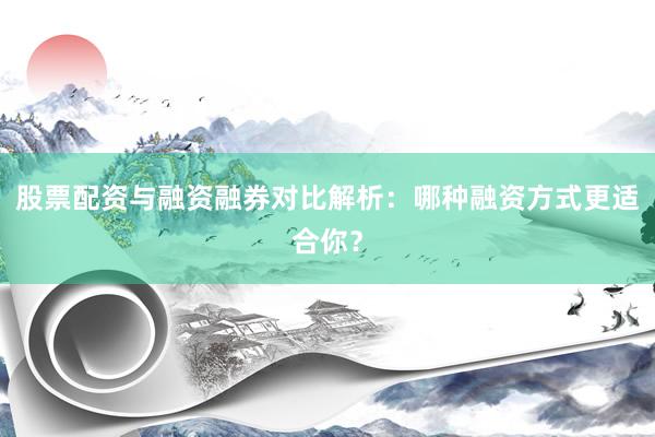 股票配资与融资融券对比解析：哪种融资方式更适合你？