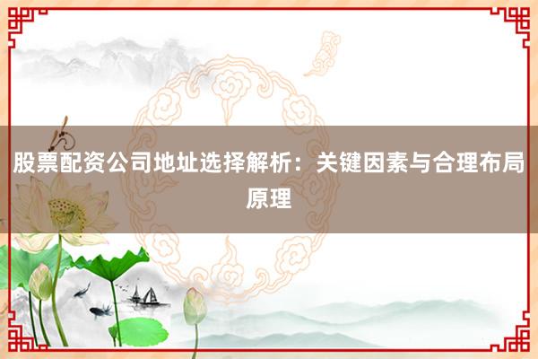 股票配资公司地址选择解析：关键因素与合理布局原理