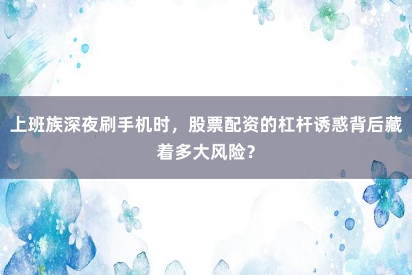 上班族深夜刷手机时，股票配资的杠杆诱惑背后藏着多大风险？