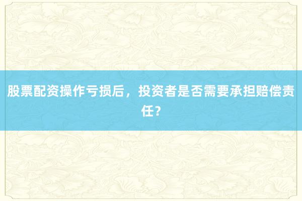股票配资操作亏损后，投资者是否需要承担赔偿责任？
