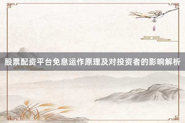 股票配资平台免息运作原理及对投资者的影响解析