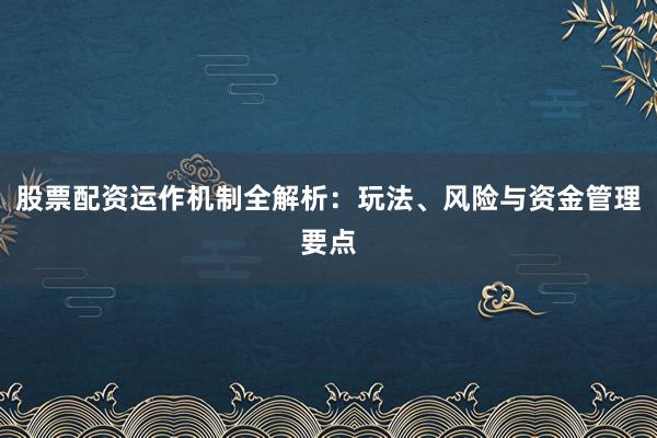股票配资运作机制全解析：玩法、风险与资金管理要点
