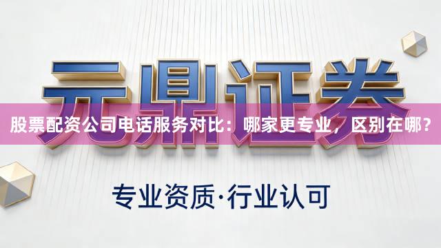 股票配资公司电话服务对比：哪家更专业，区别在哪？