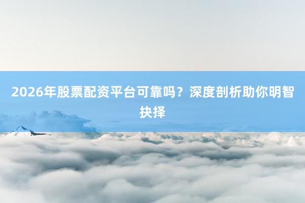 2026年股票配资平台可靠吗？深度剖析助你明智抉择