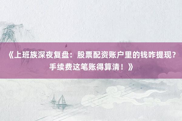 《上班族深夜复盘：股票配资账户里的钱咋提现？手续费这笔账得算清！》