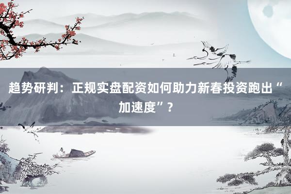 趋势研判：正规实盘配资如何助力新春投资跑出“加速度”？