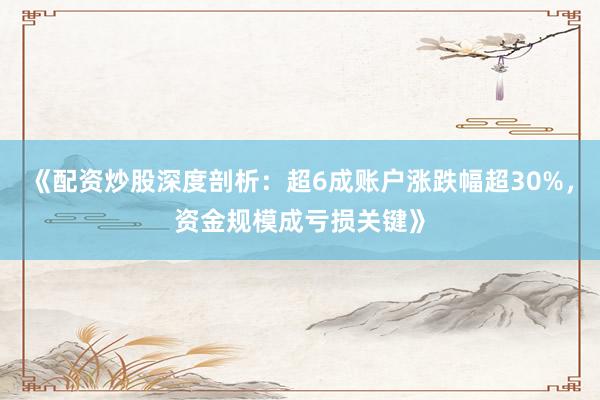 《配资炒股深度剖析：超6成账户涨跌幅超30%，资金规模成亏损关键》