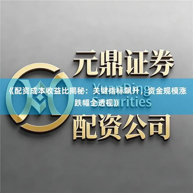 《配资成本收益比揭秘：关键指标飙升，资金规模涨跌幅全透视》