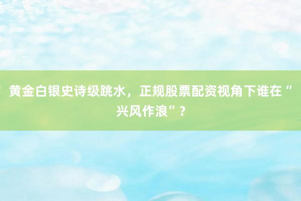 黄金白银史诗级跳水，正规股票配资视角下谁在“兴风作浪”？