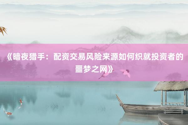 《暗夜猎手：配资交易风险来源如何织就投资者的噩梦之网》