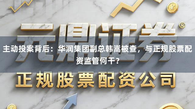 主动投案背后：华润集团副总韩嵩被查，与正规股票配资监管何干？