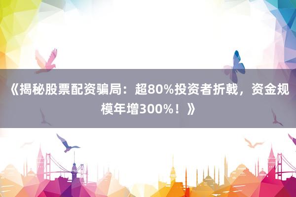 《揭秘股票配资骗局：超80%投资者折戟，资金规模年增300%！》