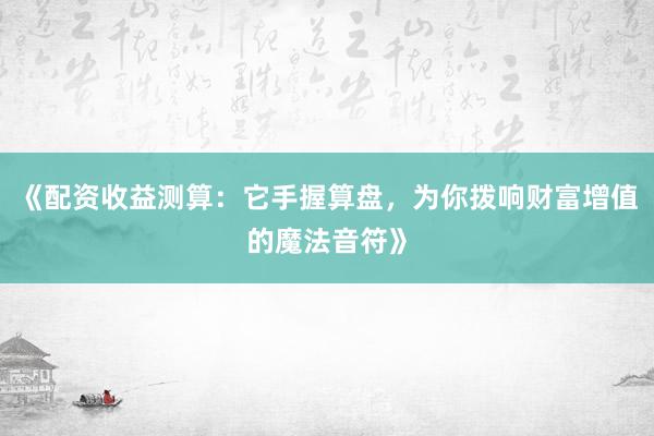 《配资收益测算:它手握算盘,为你拨响财富增值的魔法音符》
