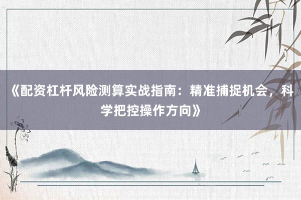 《配资杠杆风险测算实战指南：精准捕捉机会，科学把控操作方向》