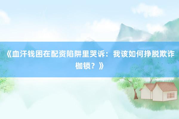 《血汗钱困在配资陷阱里哭诉：我该如何挣脱欺诈枷锁？》