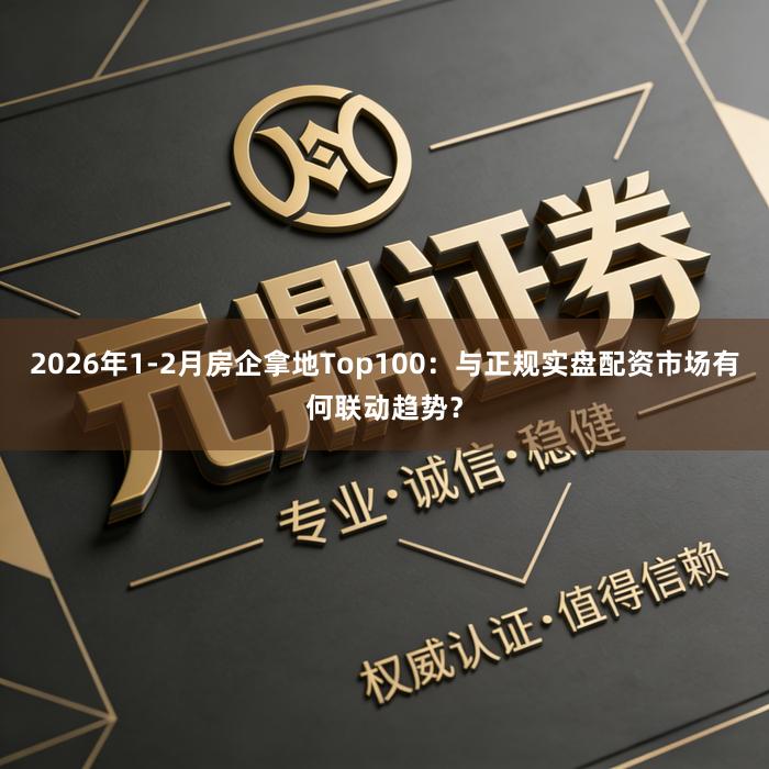 2026年1-2月房企拿地Top100：与正规实盘配资市场有何联动趋势？