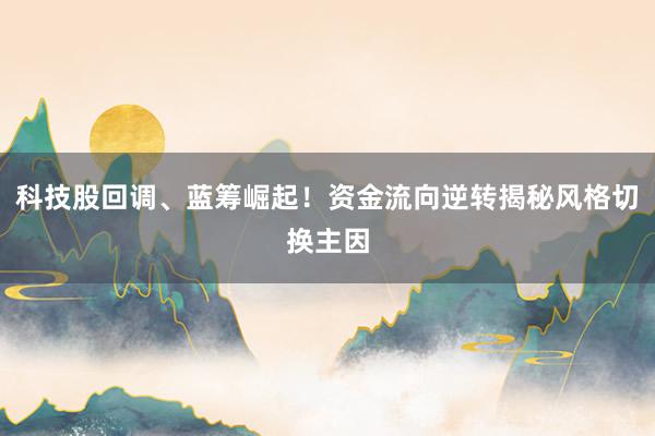 科技股回调、蓝筹崛起！资金流向逆转揭秘风格切换主因