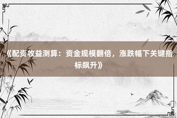 《配资收益测算：资金规模翻倍，涨跌幅下关键指标飙升》
