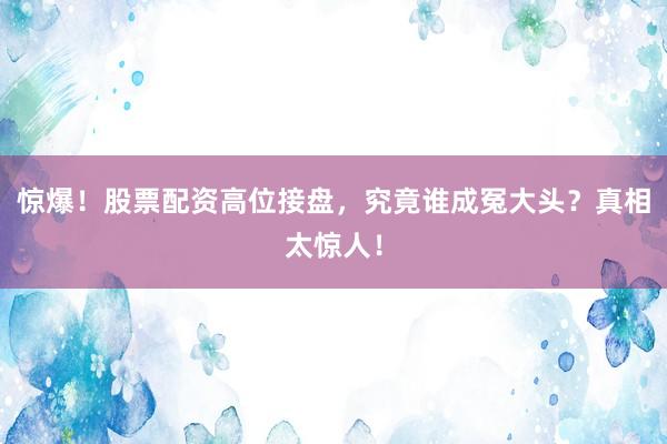 惊爆！股票配资高位接盘，究竟谁成冤大头？真相太惊人！