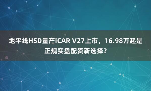 地平线HSD量产iCAR V27上市，16.98万起是正规实盘配资新选择？