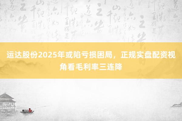 运达股份2025年或陷亏损困局，正规实盘配资视角看毛利率三连降