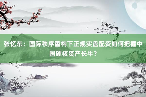 张忆东：国际秩序重构下正规实盘配资如何把握中国硬核资产长牛？