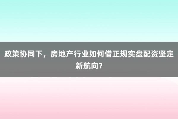 政策协同下，房地产行业如何借正规实盘配资坚定新航向？