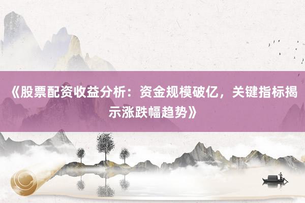 《股票配资收益分析：资金规模破亿，关键指标揭示涨跌幅趋势》