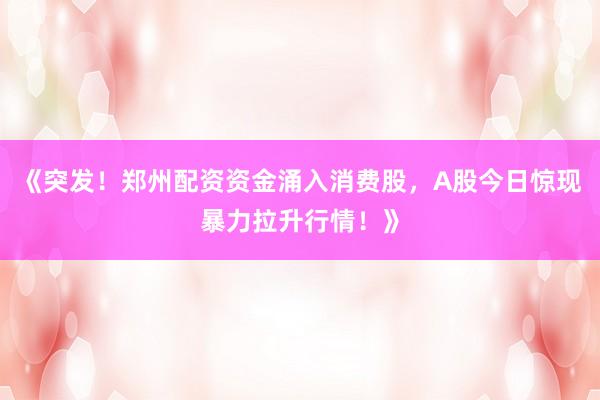 《突发！郑州配资资金涌入消费股，A股今日惊现暴力拉升行情！》