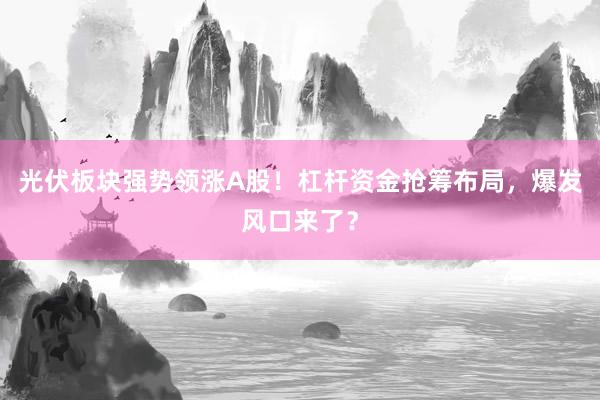 光伏板块强势领涨A股！杠杆资金抢筹布局，爆发风口来了？