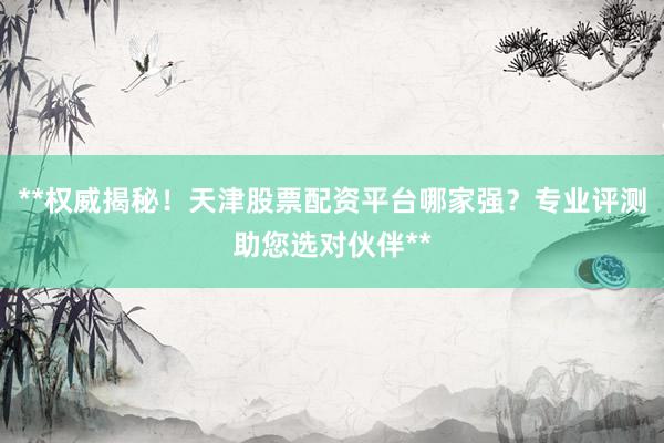 **权威揭秘！天津股票配资平台哪家强？专业评测助您选对伙伴**