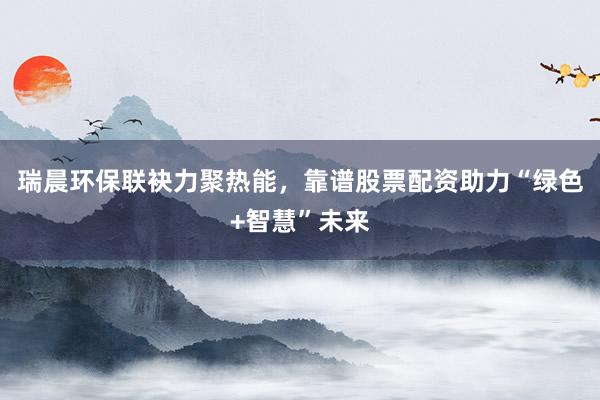 瑞晨环保联袂力聚热能，靠谱股票配资助力“绿色+智慧”未来