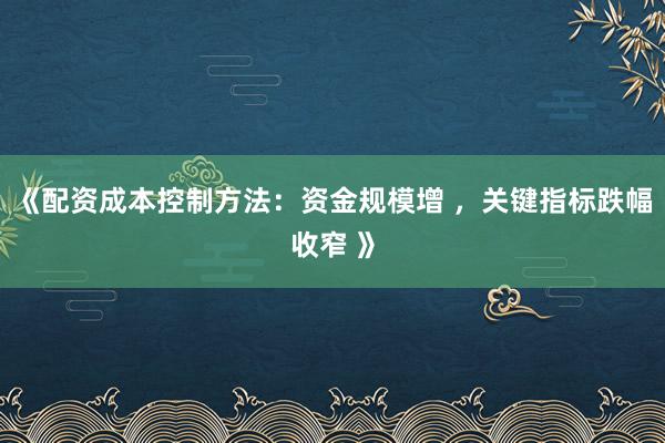 《配资成本控制方法：资金规模增 ，关键指标跌幅收窄 》