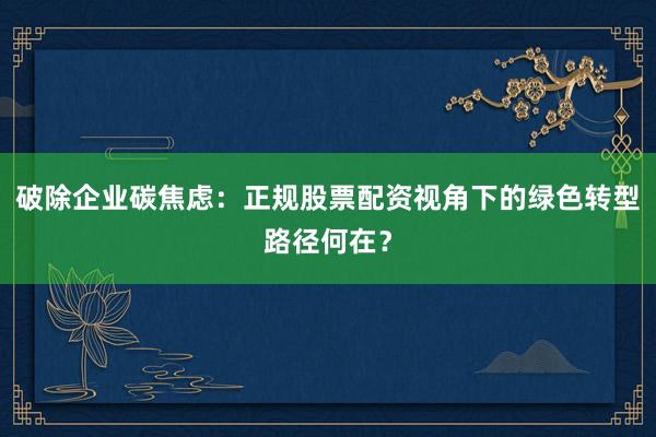 破除企业碳焦虑：正规股票配资视角下的绿色转型路径何在？