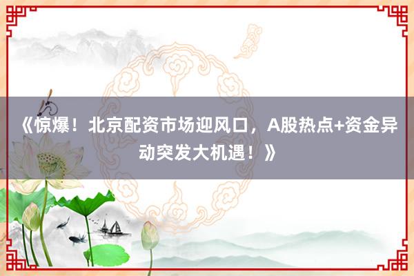 《惊爆！北京配资市场迎风口，A股热点+资金异动突发大机遇！》