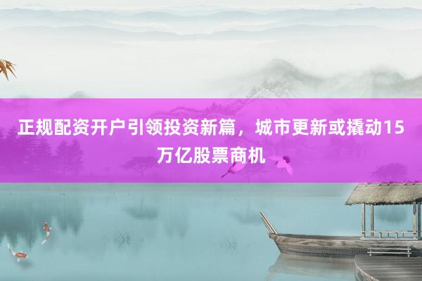 正规配资开户引领投资新篇,城市更新或撬动15万亿股票商机