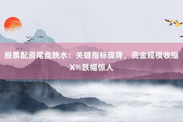 股票配资尾盘跳水：关键指标骤降，资金规模收缩X%跌幅惊人
