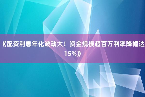 《配资利息年化波动大！资金规模超百万利率降幅达15%》