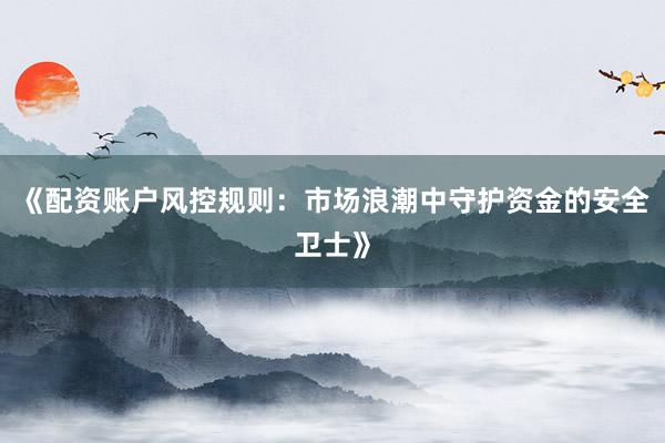 《配资账户风控规则：市场浪潮中守护资金的安全卫士》