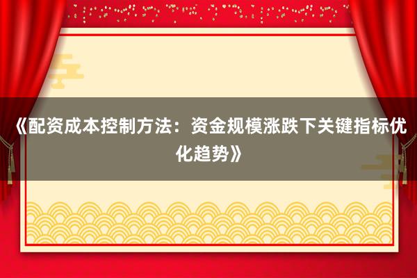 《配资成本控制方法：资金规模涨跌下关键指标优化趋势》