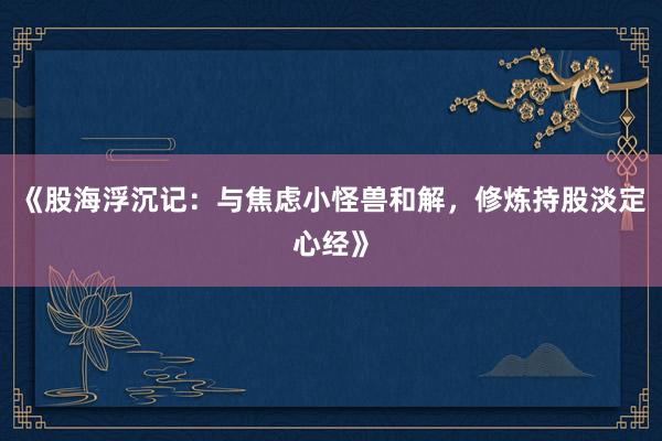 《股海浮沉记：与焦虑小怪兽和解，修炼持股淡定心经》