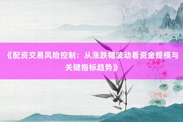 《配资交易风险控制：从涨跌幅波动看资金规模与关键指标趋势》