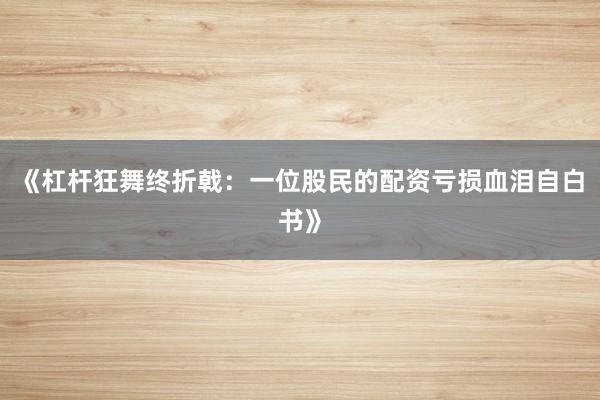 《杠杆狂舞终折戟：一位股民的配资亏损血泪自白书》
