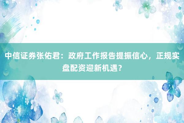 中信证券张佑君：政府工作报告提振信心，正规实盘配资迎新机遇？