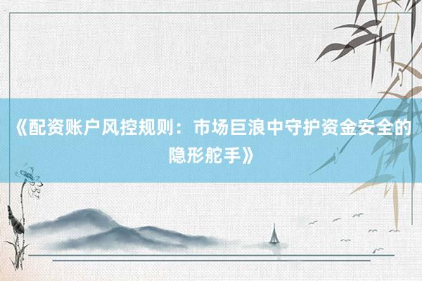 《配资账户风控规则：市场巨浪中守护资金安全的隐形舵手》