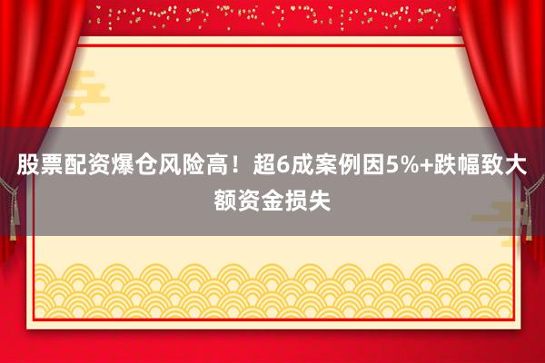 股票配资爆仓风险高！超6成案例因5%+跌幅致大额资金损失